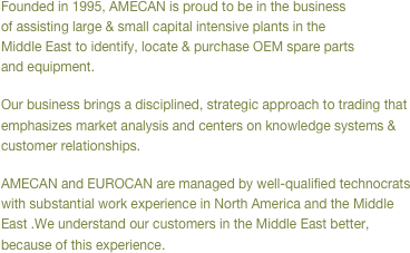 Founded in 1995, AMECAN is proud to be in the business of assisting large & small capital intensive plants in the Middle East to identify, locate & purchase OEM spare parts and equipment.
Our business brings a disciplined, strategic approach to trading that emphasizes market analysis and centers on knowledge systems & customer relationships.
AMECAN is managed by well-qualified technocrats with substantial work experience in North America and the Middle East .We understand our customers in the Middle East better, because of this experience.