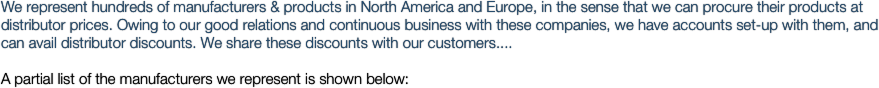 We represent hundreds of manufacturers & products in North America and Europe, in the sense that we can procure their products at distributor prices. Owing to our good relations and continuous business with these companies, we have accounts set-up with them, and can avail distributor discounts. We share these discounts with our customers.... 
A partial list of the manufacturers we represent is shown below:


