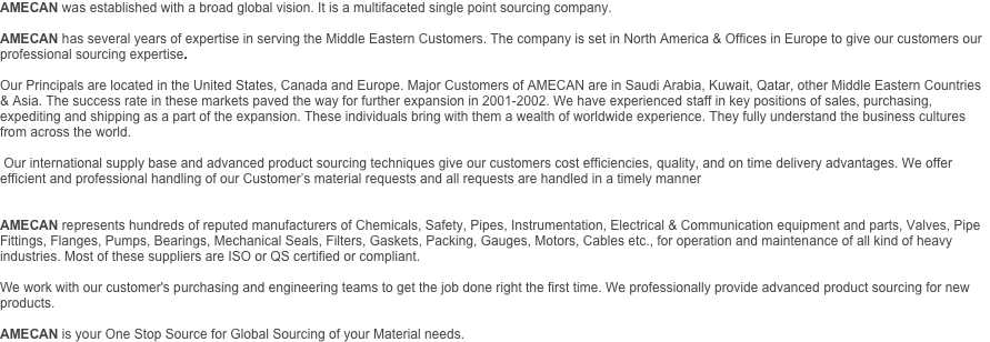 AMECAN was established with a broad global vision. It is a multifaceted single point sourcing company.

AMECAN has several years of expertise in serving the Middle Eastern Customers. The company is set in North America & Offices in Europe to give our customers our professional sourcing expertise.

Our Principals are located in the United States, Canada and Europe. Major Customers of AMECAN are in Saudi Arabia, Kuwait, Qatar, other Middle Eastern Countries & Asia. The success rate in these markets paved the way for further expansion in 2001-2002. We have experienced staff in key positions of sales, purchasing, expediting and shipping as a part of the expansion. These individuals bring with them a wealth of worldwide experience. They fully understand the business cultures from across the world.

 Our international supply base and advanced product sourcing techniques give our customers cost efficiencies, quality, and on time delivery advantages. We offer efficient and professional handling of our Customer’s material requests and all requests are handled in a timely manner

 
AMECAN represents hundreds of reputed manufacturers of Chemicals, Safety, Pipes, Instrumentation, Electrical & Communication equipment and parts, Valves, Pipe Fittings, Flanges, Pumps, Bearings, Mechanical Seals, Filters, Gaskets, Packing, Gauges, Motors, Cables etc., for operation and maintenance of all kind of heavy industries. Most of these suppliers are ISO or QS certified or compliant.

We work with our customer's purchasing and engineering teams to get the job done right the first time. We professionally provide advanced product sourcing for new products.

AMECAN is your One Stop Source for Global Sourcing of your Material needs. 